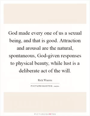 God made every one of us a sexual being, and that is good. Attraction and arousal are the natural, spontaneous, God-given responses to physical beauty, while lust is a deliberate act of the will Picture Quote #1