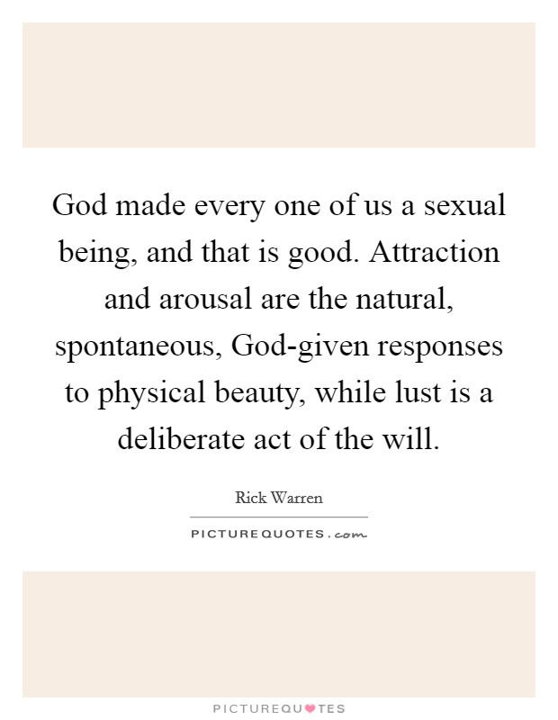 God made every one of us a sexual being, and that is good. Attraction and arousal are the natural, spontaneous, God-given responses to physical beauty, while lust is a deliberate act of the will Picture Quote #1