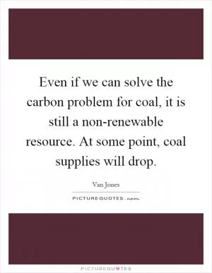Even if we can solve the carbon problem for coal, it is still a non-renewable resource. At some point, coal supplies will drop Picture Quote #1