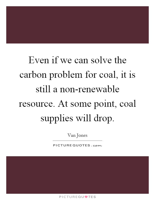 Even if we can solve the carbon problem for coal, it is still a non-renewable resource. At some point, coal supplies will drop Picture Quote #1