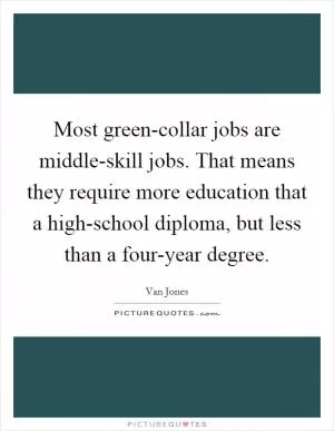Most green-collar jobs are middle-skill jobs. That means they require more education that a high-school diploma, but less than a four-year degree Picture Quote #1