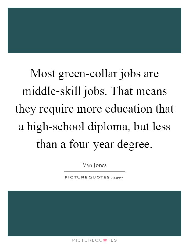 Most green-collar jobs are middle-skill jobs. That means they require more education that a high-school diploma, but less than a four-year degree Picture Quote #1
