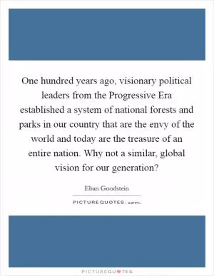 One hundred years ago, visionary political leaders from the Progressive Era established a system of national forests and parks in our country that are the envy of the world and today are the treasure of an entire nation. Why not a similar, global vision for our generation? Picture Quote #1