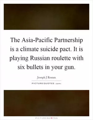 The Asia-Pacific Partnership is a climate suicide pact. It is playing Russian roulette with six bullets in your gun Picture Quote #1