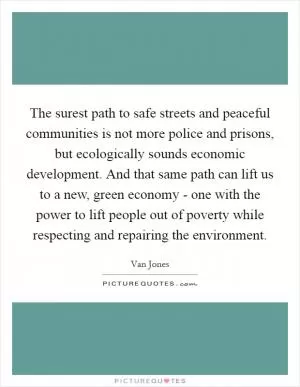 The surest path to safe streets and peaceful communities is not more police and prisons, but ecologically sounds economic development. And that same path can lift us to a new, green economy - one with the power to lift people out of poverty while respecting and repairing the environment Picture Quote #1