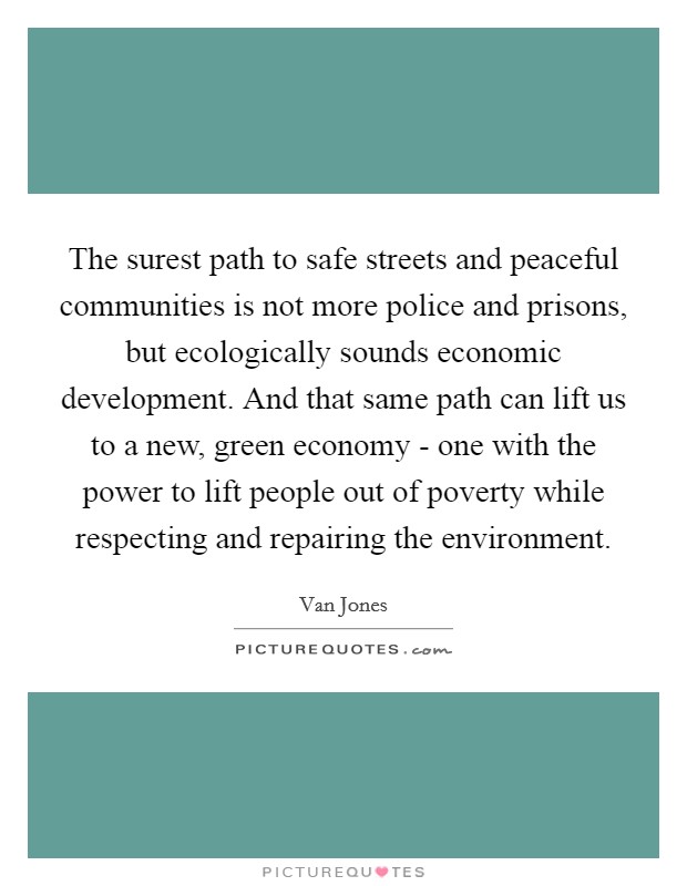 The surest path to safe streets and peaceful communities is not more police and prisons, but ecologically sounds economic development. And that same path can lift us to a new, green economy - one with the power to lift people out of poverty while respecting and repairing the environment Picture Quote #1
