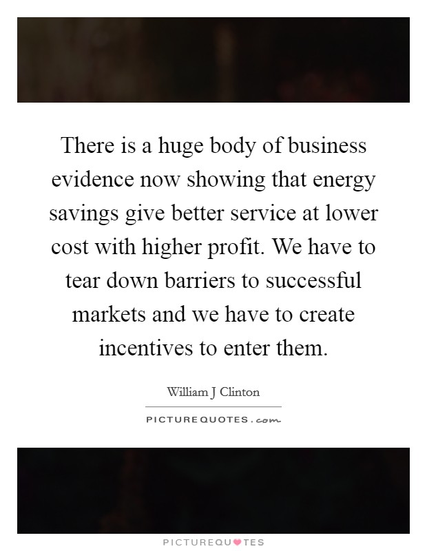 There is a huge body of business evidence now showing that energy savings give better service at lower cost with higher profit. We have to tear down barriers to successful markets and we have to create incentives to enter them Picture Quote #1