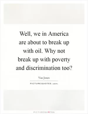 Well, we in America are about to break up with oil. Why not break up with poverty and discrimination too? Picture Quote #1