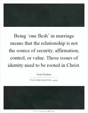 Being ‘one flesh’ in marriage means that the relationship is not the source of security, affirmation, control, or value. Those issues of identity need to be rooted in Christ Picture Quote #1