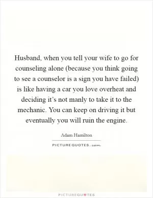 Husband, when you tell your wife to go for counseling alone (because you think going to see a counselor is a sign you have failed) is like having a car you love overheat and deciding it’s not manly to take it to the mechanic. You can keep on driving it but eventually you will ruin the engine Picture Quote #1