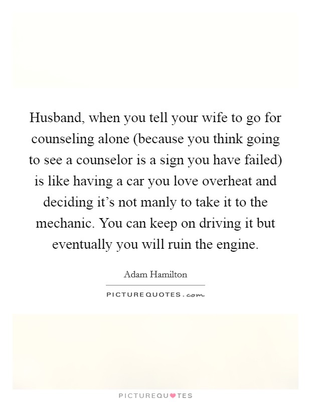 Husband, when you tell your wife to go for counseling alone (because you think going to see a counselor is a sign you have failed) is like having a car you love overheat and deciding it's not manly to take it to the mechanic. You can keep on driving it but eventually you will ruin the engine Picture Quote #1