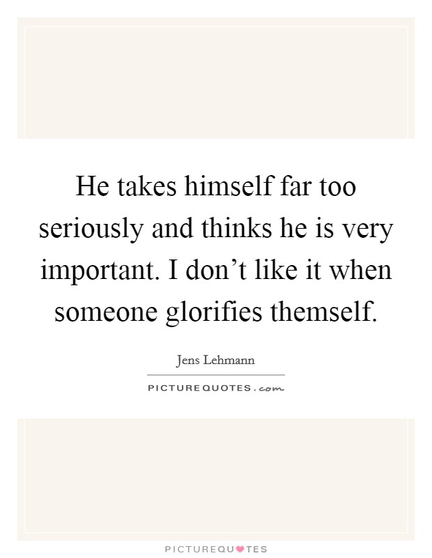 He takes himself far too seriously and thinks he is very important. I don't like it when someone glorifies themself Picture Quote #1
