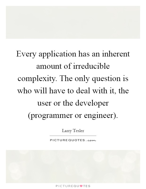 Every application has an inherent amount of irreducible complexity. The only question is who will have to deal with it, the user or the developer (programmer or engineer) Picture Quote #1