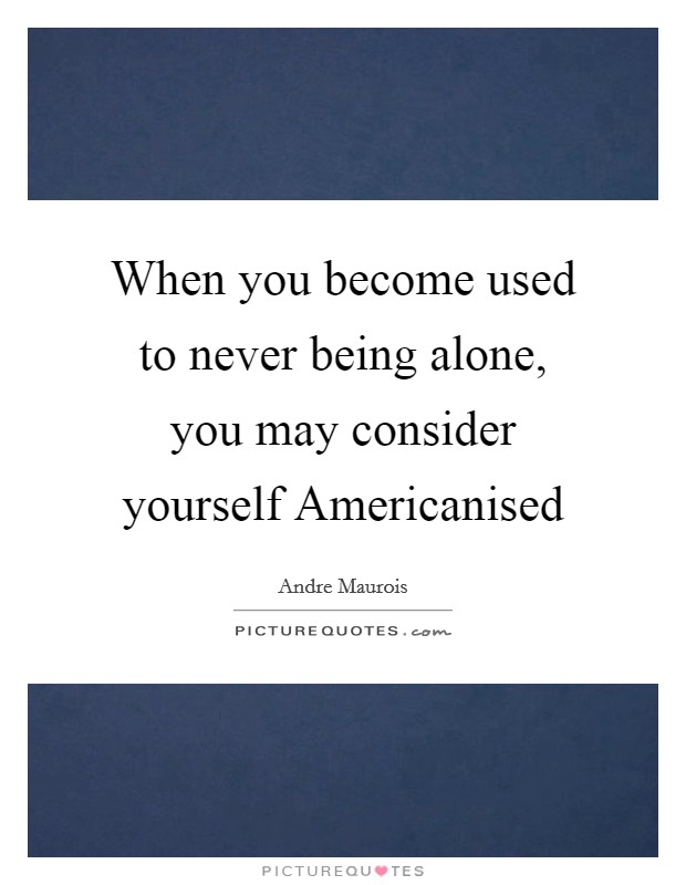When you become used to never being alone, you may consider yourself Americanised Picture Quote #1