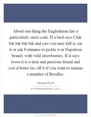 About one thing the Englishman has a particularly strict code. If a bird says Cluk bik bik bik bik and caw you may kill it, eat it or ask Fortnums to pickle it in Napoleon brandy with wild strawberries. If it says tweet it is a dear and precious friend and you’d better lay off it if you want to remain a member of Boodles Picture Quote #1