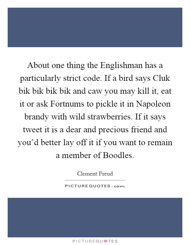 About one thing the Englishman has a particularly strict code. If a bird says Cluk bik bik bik bik and caw you may kill it, eat it or ask Fortnums to pickle it in Napoleon brandy with wild strawberries. If it says tweet it is a dear and precious friend and you'd better lay off it if you want to remain a member of Boodles Picture Quote #1