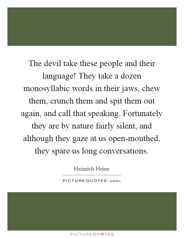 The devil take these people and their language! They take a dozen monosyllabic words in their jaws, chew them, crunch them and spit them out again, and call that speaking. Fortunately they are by nature fairly silent, and although they gaze at us open-mouthed, they spare us long conversations Picture Quote #1