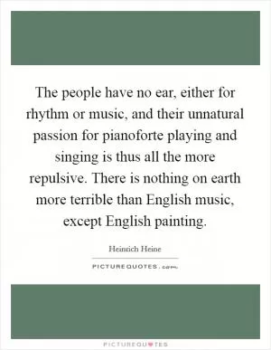 The people have no ear, either for rhythm or music, and their unnatural passion for pianoforte playing and singing is thus all the more repulsive. There is nothing on earth more terrible than English music, except English painting Picture Quote #1
