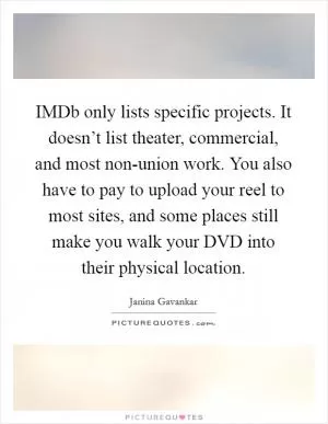IMDb only lists specific projects. It doesn’t list theater, commercial, and most non-union work. You also have to pay to upload your reel to most sites, and some places still make you walk your DVD into their physical location Picture Quote #1