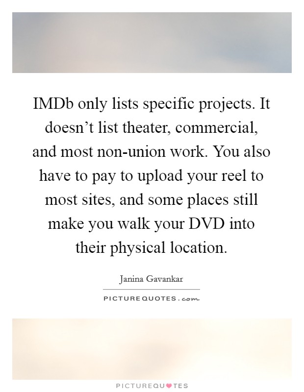 IMDb only lists specific projects. It doesn't list theater, commercial, and most non-union work. You also have to pay to upload your reel to most sites, and some places still make you walk your DVD into their physical location Picture Quote #1