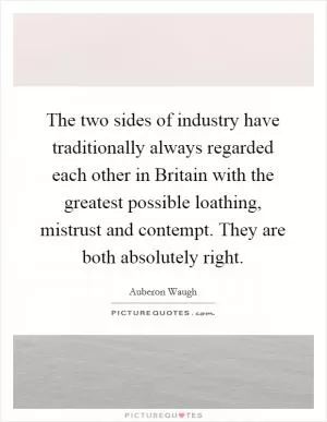 The two sides of industry have traditionally always regarded each other in Britain with the greatest possible loathing, mistrust and contempt. They are both absolutely right Picture Quote #1