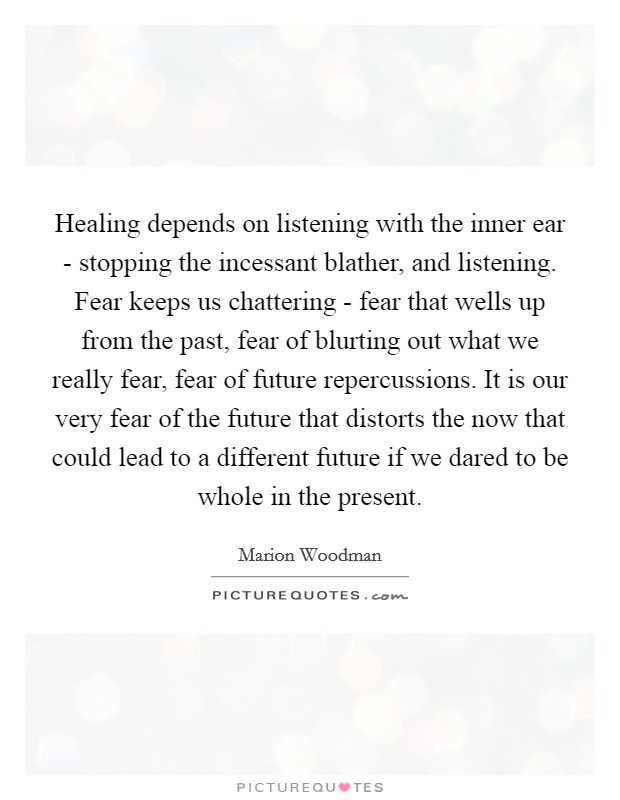 Healing depends on listening with the inner ear - stopping the incessant blather, and listening. Fear keeps us chattering - fear that wells up from the past, fear of blurting out what we really fear, fear of future repercussions. It is our very fear of the future that distorts the now that could lead to a different future if we dared to be whole in the present Picture Quote #1