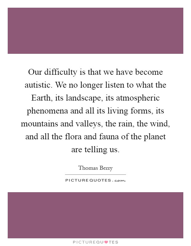 Our difficulty is that we have become autistic. We no longer listen to what the Earth, its landscape, its atmospheric phenomena and all its living forms, its mountains and valleys, the rain, the wind, and all the flora and fauna of the planet are telling us Picture Quote #1