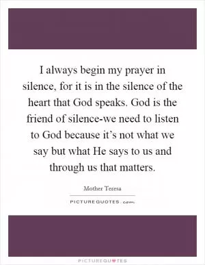 I always begin my prayer in silence, for it is in the silence of the heart that God speaks. God is the friend of silence-we need to listen to God because it’s not what we say but what He says to us and through us that matters Picture Quote #1