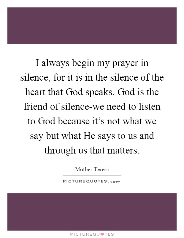I always begin my prayer in silence, for it is in the silence of the heart that God speaks. God is the friend of silence-we need to listen to God because it's not what we say but what He says to us and through us that matters Picture Quote #1