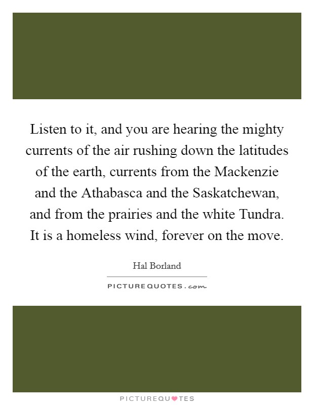 Listen to it, and you are hearing the mighty currents of the air rushing down the latitudes of the earth, currents from the Mackenzie and the Athabasca and the Saskatchewan, and from the prairies and the white Tundra. It is a homeless wind, forever on the move Picture Quote #1