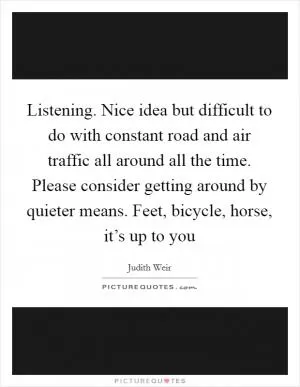 Listening. Nice idea but difficult to do with constant road and air traffic all around all the time. Please consider getting around by quieter means. Feet, bicycle, horse, it’s up to you Picture Quote #1