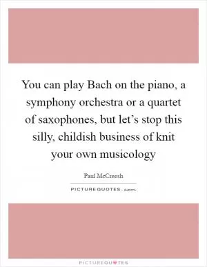 You can play Bach on the piano, a symphony orchestra or a quartet of saxophones, but let’s stop this silly, childish business of knit your own musicology Picture Quote #1