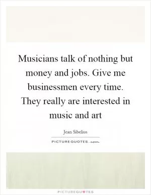 Musicians talk of nothing but money and jobs. Give me businessmen every time. They really are interested in music and art Picture Quote #1