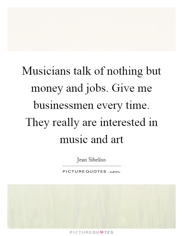 Musicians talk of nothing but money and jobs. Give me businessmen every time. They really are interested in music and art Picture Quote #1