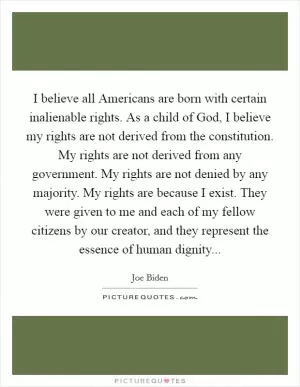 I believe all Americans are born with certain inalienable rights. As a child of God, I believe my rights are not derived from the constitution. My rights are not derived from any government. My rights are not denied by any majority. My rights are because I exist. They were given to me and each of my fellow citizens by our creator, and they represent the essence of human dignity Picture Quote #1