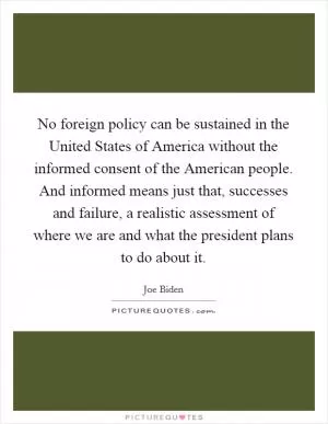 No foreign policy can be sustained in the United States of America without the informed consent of the American people. And informed means just that, successes and failure, a realistic assessment of where we are and what the president plans to do about it Picture Quote #1