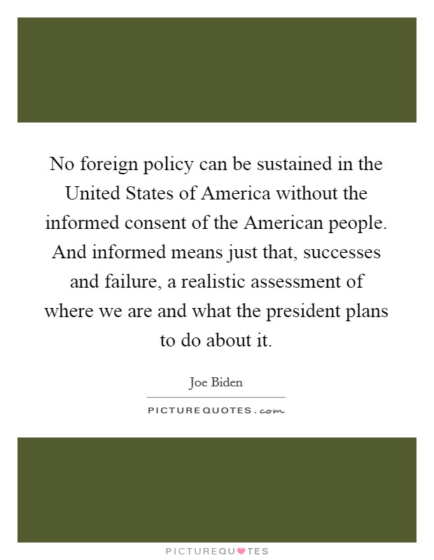 No foreign policy can be sustained in the United States of America without the informed consent of the American people. And informed means just that, successes and failure, a realistic assessment of where we are and what the president plans to do about it Picture Quote #1