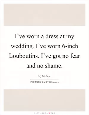 I’ve worn a dress at my wedding. I’ve worn 6-inch Louboutins. I’ve got no fear and no shame Picture Quote #1