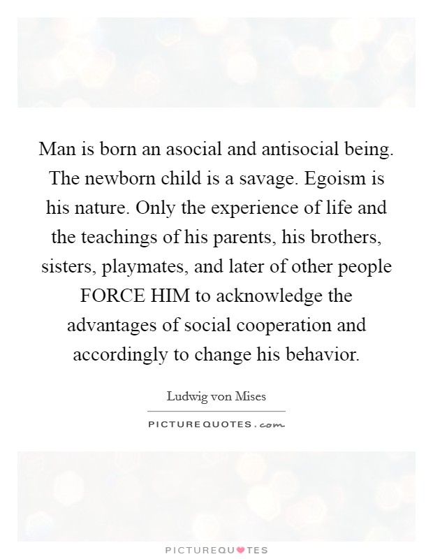 Man is born an asocial and antisocial being. The newborn child is a savage. Egoism is his nature. Only the experience of life and the teachings of his parents, his brothers, sisters, playmates, and later of other people FORCE HIM to acknowledge the advantages of social cooperation and accordingly to change his behavior Picture Quote #1