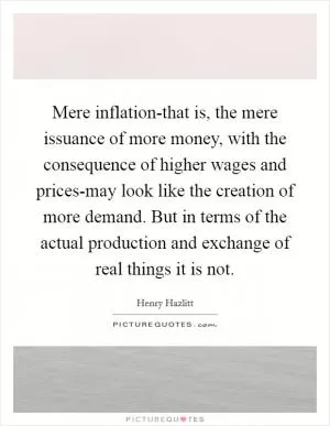 Mere inflation-that is, the mere issuance of more money, with the consequence of higher wages and prices-may look like the creation of more demand. But in terms of the actual production and exchange of real things it is not Picture Quote #1
