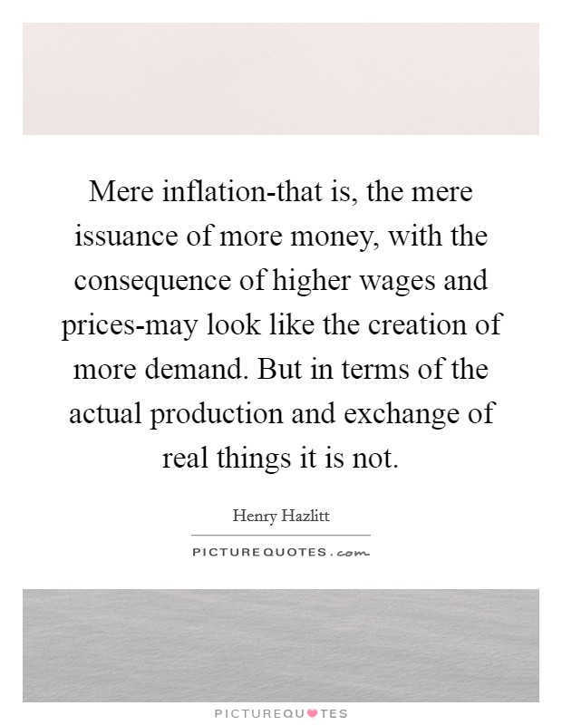 Mere inflation-that is, the mere issuance of more money, with the consequence of higher wages and prices-may look like the creation of more demand. But in terms of the actual production and exchange of real things it is not Picture Quote #1