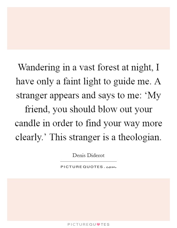 Wandering in a vast forest at night, I have only a faint light to guide me. A stranger appears and says to me: ‘My friend, you should blow out your candle in order to find your way more clearly.' This stranger is a theologian Picture Quote #1