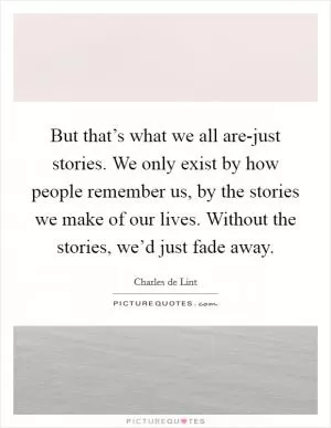 But that’s what we all are-just stories. We only exist by how people remember us, by the stories we make of our lives. Without the stories, we’d just fade away Picture Quote #1