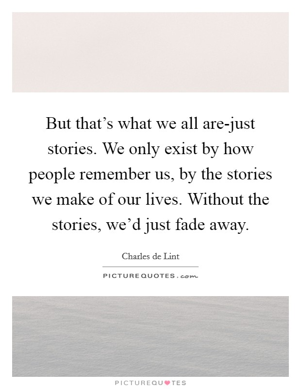But that's what we all are-just stories. We only exist by how people remember us, by the stories we make of our lives. Without the stories, we'd just fade away Picture Quote #1