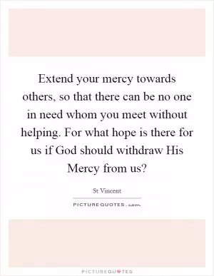 Extend your mercy towards others, so that there can be no one in need whom you meet without helping. For what hope is there for us if God should withdraw His Mercy from us? Picture Quote #1