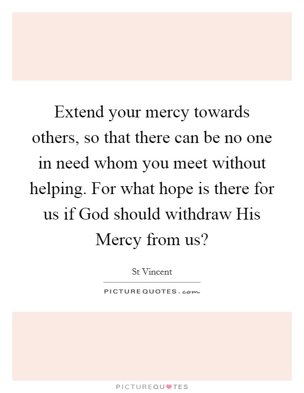 Extend your mercy towards others, so that there can be no one in need whom you meet without helping. For what hope is there for us if God should withdraw His Mercy from us? Picture Quote #1