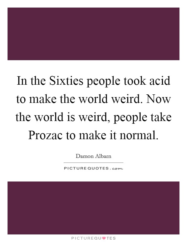 In the Sixties people took acid to make the world weird. Now the world is weird, people take Prozac to make it normal Picture Quote #1