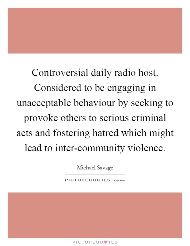Controversial daily radio host. Considered to be engaging in unacceptable behaviour by seeking to provoke others to serious criminal acts and fostering hatred which might lead to inter-community violence Picture Quote #1