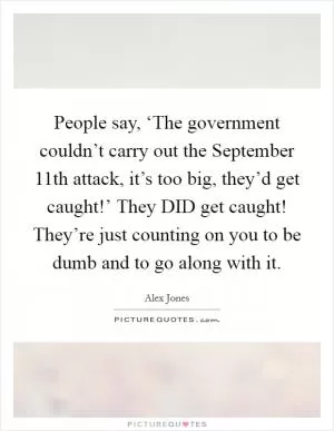 People say, ‘The government couldn’t carry out the September 11th attack, it’s too big, they’d get caught!’ They DID get caught! They’re just counting on you to be dumb and to go along with it Picture Quote #1