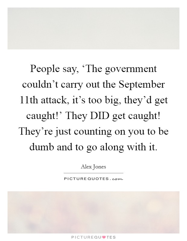 People say, ‘The government couldn't carry out the September 11th attack, it's too big, they'd get caught!' They DID get caught! They're just counting on you to be dumb and to go along with it Picture Quote #1